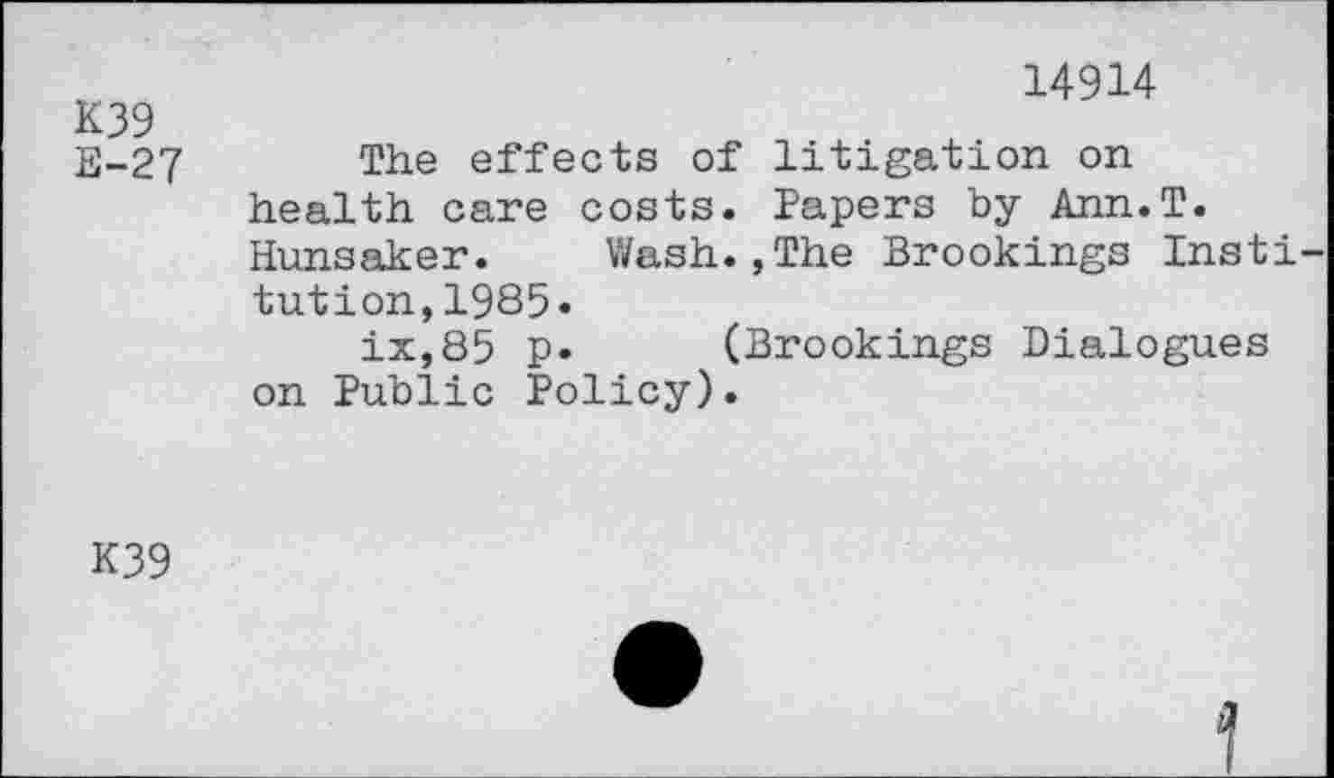 ﻿K39
E-27
14914
The effects of litigation on health care costs. Papers by Ann.T. Hunsaker. Wash.,The Brookings Insti tution,1985«
ix,85 p. (Brookings Dialogues on Public Policy).
K39